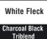 White Fleck/ Charcoal Tri